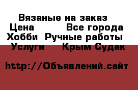 Вязаные на заказ › Цена ­ 800 - Все города Хобби. Ручные работы » Услуги   . Крым,Судак